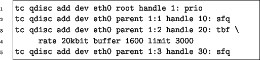 \begin{Code}
tc qdisc add dev eth0 root handle 1: prio
tc qdisc add dev eth0 par...
...uffer 1600 limit 3000
tc qdisc add dev eth0 parent 1:3 handle 30: sfq
\end{Code}
